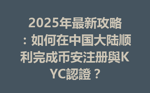 2025年最新攻略：如何在中国大陆顺利完成币安注册與KYC認證？ 一