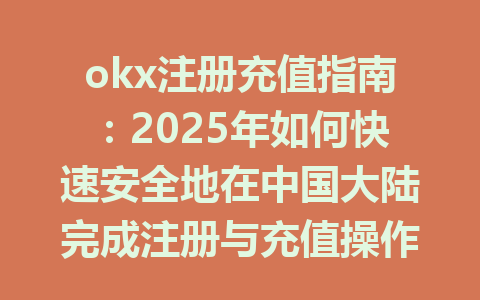 okx注册充值指南：2025年如何快速安全地在中国大陆完成注册与充值操作 一