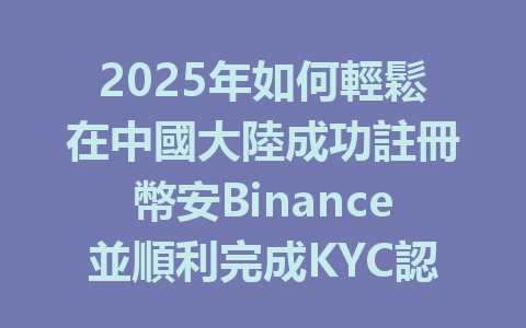 2025年如何輕鬆在中國大陸成功註冊幣安Binance並順利完成KYC認證？ 一