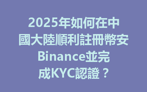 2025年如何在中國大陸順利註冊幣安Binance並完成KYC認證？ 一