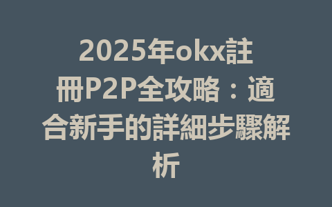 2025年okx註冊P2P全攻略：適合新手的詳細步驟解析 一
