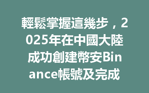 輕鬆掌握這幾步，2025年在中國大陸成功創建幣安Binance帳號及完成認證流程 一