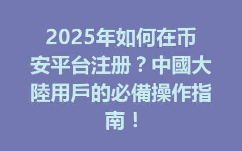 2025年如何在币安平台注册？中國大陸用戶的必備操作指南！ 一
