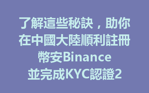 了解這些秘訣，助你在中國大陸順利註冊幣安Binance並完成KYC認證2025年適用 一