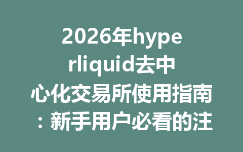2026年hyperliquid去中心化交易所使用指南：新手用户必看的注册与交易技巧 一