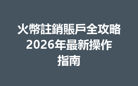 火幣註銷賬戶全攻略2026年最新操作指南 一