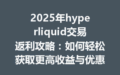 2025年hyperliquid交易返利攻略：如何轻松获取更高收益与优惠！ 一