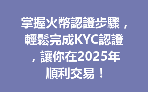 掌握火幣認證步驟，輕鬆完成KYC認證，讓你在2025年順利交易！ 一