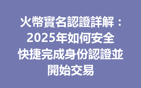 火幣實名認證詳解：2025年如何安全快捷完成身份認證並開始交易 一