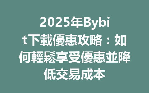 2025年Bybit下載優惠攻略：如何輕鬆享受優惠並降低交易成本 一