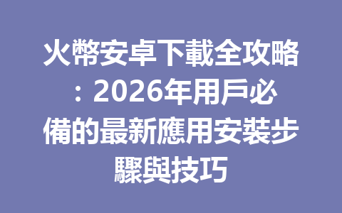 火幣安卓下載全攻略：2026年用戶必備的最新應用安裝步驟與技巧 一