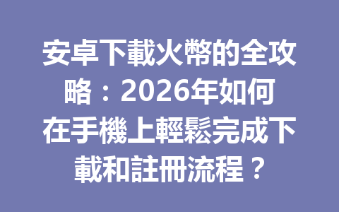 安卓下載火幣的全攻略：2026年如何在手機上輕鬆完成下載和註冊流程？ 一