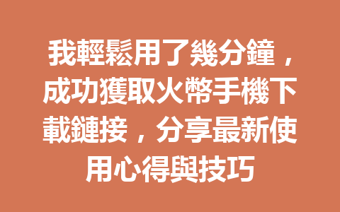 我輕鬆用了幾分鐘，成功獲取火幣手機下載鏈接，分享最新使用心得與技巧 一