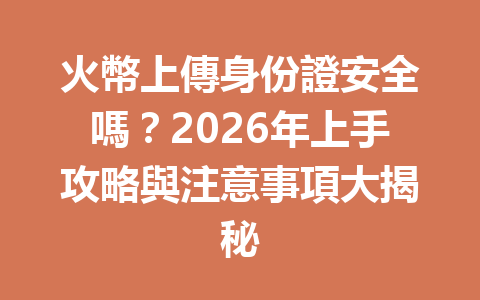 火幣上傳身份證安全嗎？2026年上手攻略與注意事項大揭秘 一