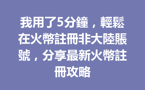 我用了5分鐘，輕鬆在火幣註冊非大陸賬號，分享最新火幣註冊攻略 一
