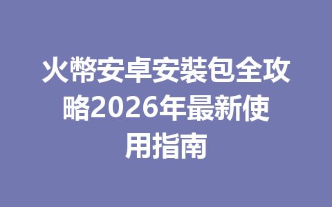 火幣安卓安裝包全攻略2026年最新使用指南 一