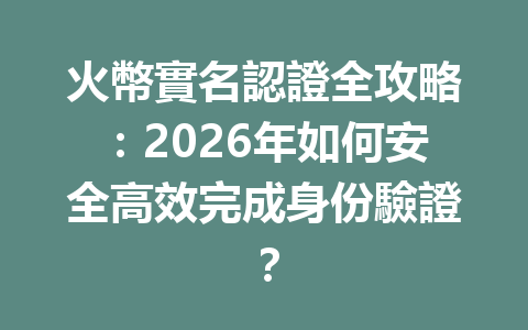 火幣實名認證全攻略：2026年如何安全高效完成身份驗證？ 一