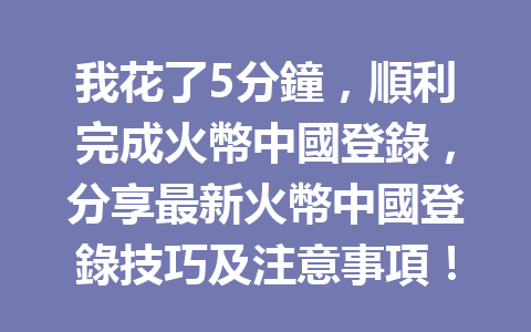 我花了5分鐘，順利完成火幣中國登錄，分享最新火幣中國登錄技巧及注意事項！ 一