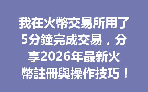 我在火幣交易所用了5分鐘完成交易，分享2026年最新火幣註冊與操作技巧！ 一
