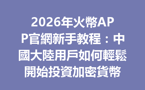 2026年火幣APP官網新手教程：中國大陸用戶如何輕鬆開始投資加密貨幣 一