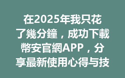 在2025年我只花了幾分鐘，成功下載幣安官網APP，分享最新使用心得与技巧 一