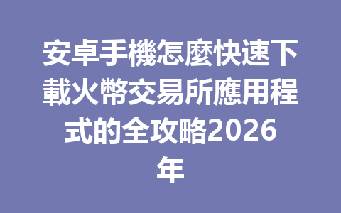 安卓手機怎麼快速下載火幣交易所應用程式的全攻略2026年 一