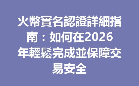 火幣實名認證詳細指南：如何在2026年輕鬆完成並保障交易安全 一