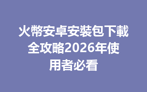 火幣安卓安裝包下載全攻略2026年使用者必看 一
