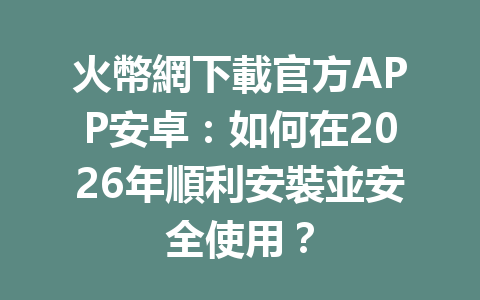 火幣網下載官方APP安卓：如何在2026年順利安裝並安全使用？ 一