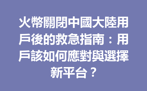 火幣關閉中國大陸用戶後的救急指南：用戶該如何應對與選擇新平台？ 一