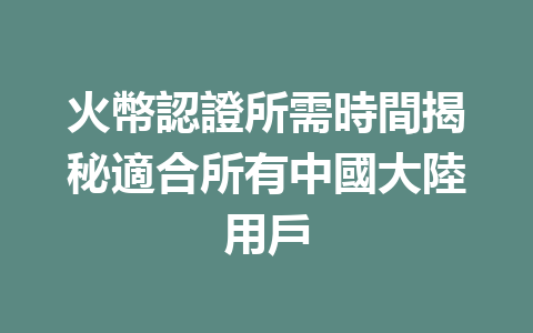 火幣認證所需時間揭秘適合所有中國大陸用戶 一