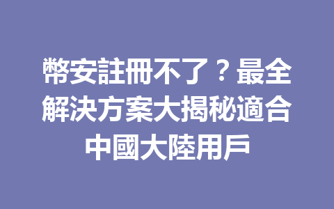 幣安註冊不了？最全解決方案大揭秘適合中國大陸用戶 一
