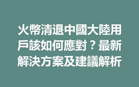 火幣清退中國大陸用戶該如何應對？最新解決方案及建議解析 一