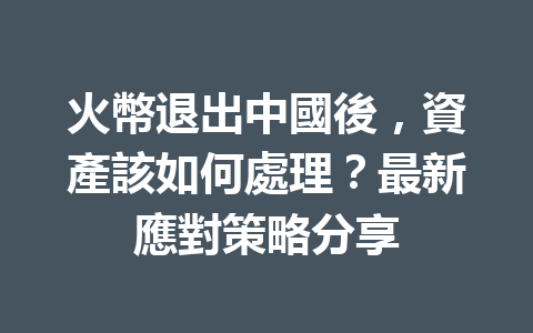 火幣退出中國後，資產該如何處理？最新應對策略分享 一
