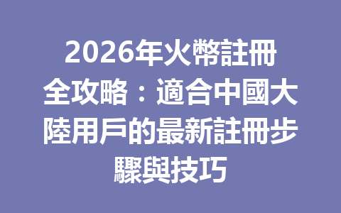 2026年火幣註冊全攻略：適合中國大陸用戶的最新註冊步驟與技巧 一