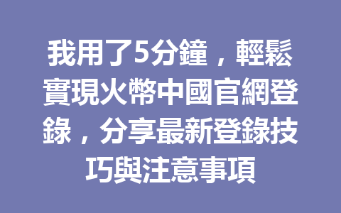 我用了5分鐘，輕鬆實現火幣中國官網登錄，分享最新登錄技巧與注意事項 一