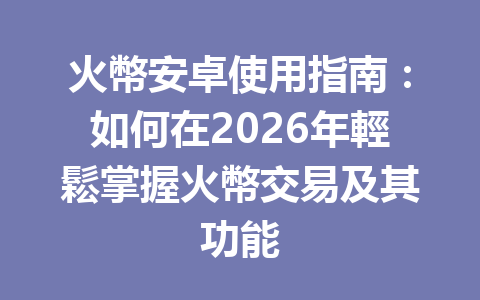 火幣安卓使用指南：如何在2026年輕鬆掌握火幣交易及其功能 一