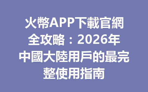 火幣APP下載官網全攻略：2026年中國大陸用戶的最完整使用指南 一