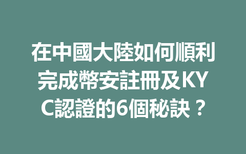 在中國大陸如何順利完成幣安註冊及KYC認證的6個秘訣？ 一