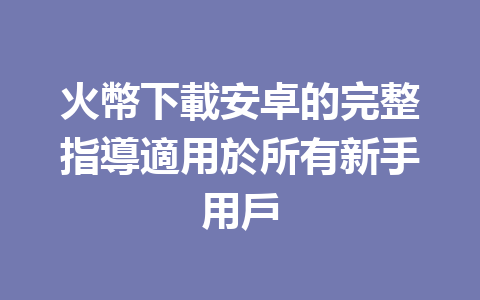 火幣下載安卓的完整指導適用於所有新手用戶 一