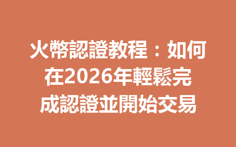 火幣認證教程：如何在2026年輕鬆完成認證並開始交易 一