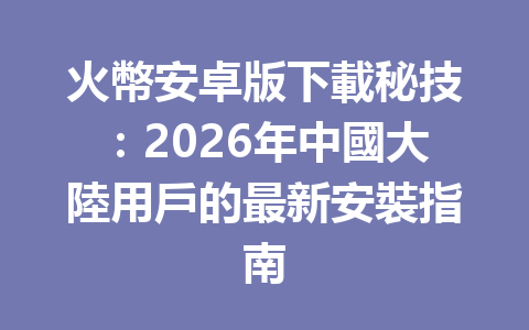 火幣安卓版下載秘技：2026年中國大陸用戶的最新安裝指南 一