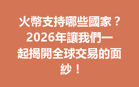 火幣支持哪些國家？2026年讓我們一起揭開全球交易的面紗！ 一