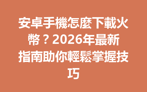 安卓手機怎麼下載火幣？2026年最新指南助你輕鬆掌握技巧 一