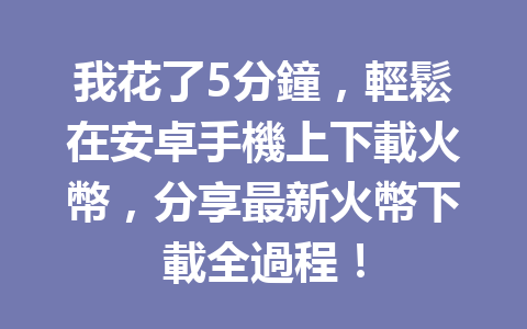 我花了5分鐘，輕鬆在安卓手機上下載火幣，分享最新火幣下載全過程！ 一